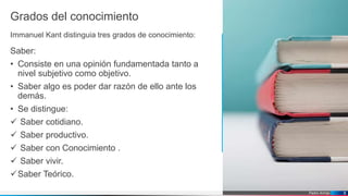 Pedro Armijo
Grados del conocimiento
Immanuel Kant distinguia tres grados de conocimiento:
Saber:
• Consiste en una opinión fundamentada tanto a
nivel subjetivo como objetivo.
• Saber algo es poder dar razón de ello ante los
demás.
• Se distingue:
 Saber cotidiano.
 Saber productivo.
 Saber con Conocimiento .
 Saber vivir.
Saber Teórico.
8
 