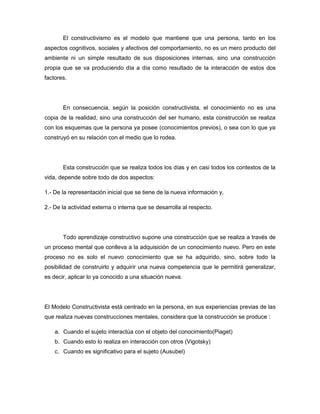 El constructivismo es el modelo que mantiene que una persona, tanto en los aspectos cognitivos, sociales y afectivos del comportamiento, no es un mero producto del ambiente ni un simple resultado de sus disposiciones internas, sino una construcción propia que se va produciendo día a día como resultado de la interacción de estos dos factores.  En consecuencia, según la posición constructivista, el conocimiento no es una copia de la realidad, sino una construcción del ser humano, esta construcción se realiza con los esquemas que la persona ya posee (conocimientos previos), o sea con lo que ya construyó en su relación con el medio que lo rodea. Esta construcción que se realiza todos los días y en casi todos los contextos de la vida, depende sobre todo de dos aspectos: 1.- De la representación inicial que se tiene de la nueva información y, 2.- De la actividad externa o interna que se desarrolla al respecto.  Todo aprendizaje constructivo supone una construcción que se realiza a través de un proceso mental que conlleva a la adquisición de un conocimiento nuevo. Pero en este proceso no es solo el nuevo conocimiento que se ha adquirido, sino, sobre todo la posibilidad de construirlo y adquirir una nueva competencia que le permitirá generalizar, es decir, aplicar lo ya conocido a una situación nueva. El Modelo Constructivista está centrado en la persona, en sus experiencias previas de las que realiza nuevas construcciones mentales, considera que la construcción se produce : Cuando el sujeto interactúa con el objeto del conocimiento(HYPERLINK 
http://www.monografias.com/trabajos16/teorias-piaget/teorias-piaget.shtml
Piaget) Cuando esto lo realiza en interacción con otros (HYPERLINK 
http://www.monografias.com/trabajos14/vigotsky/vigotsky.shtml
Vigotsky) Cuando es significativo para el sujeto (HYPERLINK 
http://www.monografias.com/trabajos10/dapa/dapa.shtml
Ausubel) En este Modelo el rol del docente cambia. Es moderador, coordinador, facilitador, mediador y también un participante más. El constructivismo supone también un clima afectivo, armónico, de mutua confianza, ayudando a que los alumnos y alumnas se vinculen positivamente con el conocimiento y por sobre todo con su proceso de adquisición. El profesor como mediador del aprendizaje debe: Conocer los intereses de alumnos y alumnas y sus diferencias individuales (Inteligencias Múltiples) Conocer las necesidades evolutivas de cada uno de ellos. Conocer los estímulos de sus contextos: familiares, comunitarios, educativos y otros. Contextualizar las actividades. Con un panorama sobre lo que es el constructivismo y algunas de sus características más significativas se  considera oportuno  relacionar a la Tecnología Educativa con esta corriente, basados en el enfoque  bajo la perspectiva mediacional, el cual dice que con la influencia de corrientes didácticas (en este caso la que nos interesa vincular, la constructivista), se proponen nuevas conceptualizaciones sobre la Tecnología Educativa, fundamentada en la psicología  cognitiva, que tiene como propósito  la mejora de los procesos de enseñanza y aprendizaje mediante la aplicación de recursos tecnológicos y se  interesa  por las características cognitivas de los alumnos y sus procesos internos, por el contexto en el que se desarrollan las actividades.  Es decir que podemos valernos de la Tecnología Educativa para trabajar bajo una concepción constructivista, puesto que esta nos permite  como se describe arriba tener las condiciones (contexto), los medios (tecnología) y las guías (profesor- experto) adecuadas para que los alumnos construyan conocimientos a partir de conocimientos previos que ellos tienen ya construidos. 