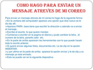 Como hago para enviar un
      mensaje atreves de mi correo
Para enviar un mensaje atreves de mi correo lo hago de la siguiente forma:
En la ventana del computador aparece una opción que dice nuevo se le
da clip allí.
Aparece PARA ósea tiene que escribir la dirección a adonde va a enviar
el mensaje.
Escribe el asunto lo que quiere mandar.
Comienza a escribir en la pagina en blanco y pude cambiar la letra , el
numero de la letra, ponerle color etc.
En la parte de arriba aparecen las herramientas con lo que puede hacetr
todo lo escrito anterior.
Si quiere enviar algunas fotos, documentos etc. Le da clip en la opción
INSERTAR.
y por ultimo en la parte de arriba aparece la opción enviar y le da clip y su
mansaje ya esta enviado.
Esto se puede ver en la siguiente diapositiva.
 