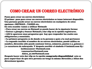 Como crear un correo electrónico
Pasos para crear un correo electrónico:
El primer paso para crear un correo electrónico es tener internet disponible.
Una persona puede crear su correo electrónico en cualquiera de estas
opciones : HOTMAIL , YAHOO etc.
En esta ocasión vamos a utilizar Hotmail:
Para crear un correo en Hotmail se puede hacer de la siguiente forma:
Entrar a gloogle y buscar Hotmail y dar clip en la opción registrarse.
Allí le aparecen unas preguntas que hay que responder las cuales son
obligatorias y esenciales.
La primera pregunta es de donde es la persone o país a la cual pertenece
La segunda escribir el nombre de su correo electrónico, puede utiliza su
nombre, dirección sólo puede contener letras, números, puntos (.), guiones (-
) o caracteres de subrayado. Y después escribir el símbolo @ hotmail.com Ej.:
                 lachicacancer @hotmail.com
                  vanesaarias@hotmail.com
                  Akira_31.09@hotmail.com
Después hacer esto dar clip en la opción compruebe disponibilidad esto es
para supervisar de que otra persona no tenga la misma dirección y Allan dos
direcciones iguales.
 