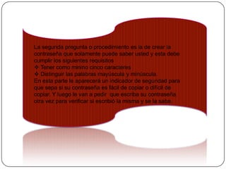 La segunda pregunta o procedimiento es la de crear la
contraseña que solamente puede saber usted y esta debe
cumplir los siguientes requisitos
 Tener como minino cinco caracteres
 Distinguir las palabras mayúscula y minúscula.
En esta parte le aparecerá un indicador de seguridad para
que sepa si su contraseña es fácil de copiar o difícil de
copiar. Y luego le van a pedir que escriba su contraseña
otra vez para verificar si escribió la misma y se la sabe.
 