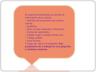 El cuarto procedimiento es escribir la
información de la cuenta:
o Nombre de la persona que crea la
cuenta.
o Apellidos.
o Sexo ya sea masculino o femenino.
o Fecha de nacimiento.
o Estado, lugar o ciudad donde vive.
o Código postal.
o zona horaria.
Y luego dar clip en la pregunta: Soy
propietario de o trabajo en una pequeña
o mediana empresa
 