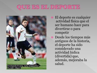  El deporte es cualquier
actividad física que el
ser humano hace para
divertirse o para
competir
 Desde los tiempos más
antiguos de la historia,
el deporte ha sido
considerado una
actividad lúdica
(divertida) que,
además, mejoraba la
salud.
 