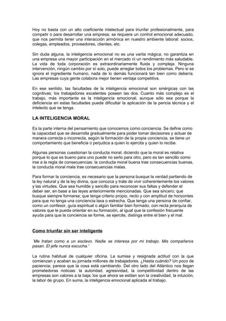Hoy no basta con un alto coeficiente intelectual para triunfar profesionalmente, para
competir o para desarrollar una empresa; se requiere un control emocional adecuado,
que nos permita tener una interacción armónica en nuestro ambiente laboral: socios,
colegas, empleados, proveedores, clientes, etc.

Sin duda alguna, la inteligencia emocional no es una varita mágica; no garantiza en
una empresa una mayor participación en el mercado ni un rendimiento más saludable.
La vida de toda corporación es extraordinariamente fluida y compleja. Ninguna
intervención, ningún cambio por sí solo, puede arreglar todos los problemas. Pero si se
ignora el ingrediente humano, nada de lo demás funcionará tan bien como debería.
Las empresas cuya gente colabora mejor tienen ventaja competitiva.

En ese sentido, las facultades de la inteligencia emocional son sinérgicas con las
cognitivas; los trabajadores excelentes poseen las dos. Cuanto más complejo es el
trabajo, más importante es la inteligencia emocional, aunque sólo sea porque la
deficiencia en estas facultades puede dificultar la aplicación de la pericia técnica y el
intelecto que se tenga.

LA INTELIGENCIA MORAL

Es la parte interna del pensamiento que conocemos como conciencia. Se define como
la capacidad que se desarrolla gradualmente para poder tomar decisiones y actuar de
manera correcta o incorrecta, según la formación de la propia conciencia, se tiene un
comportamiento que beneficia o perjudica a quien lo ejercita y quien lo recibe.

Algunas personas cuestionan la conducta moral, diciendo que la moral es relativa
porque lo que es bueno para uno puede no serlo para otro, pero es tan sencillo como
irse a la regla de consecuencias: la conducta moral buena trae consecuencias buenas,
la conducta moral mala trae consecuencias malas.

Para formar la conciencia, es necesario que la persona busque la verdad partiendo de
la ley natural y de la ley divina, que conozca y trate de vivir coherentemente los valores
y las virtudes. Que sea humilde y sencillo para reconocer sus faltas y defender el
deber ser, en base a las leyes anteriormente mencionadas. Que sea sincero; que
busque siempre formarse; que tenga criterio propio, recto y con amplitud de horizontes
para que no tenga una conciencia laxa o estrecha. Que tenga una persona de confiar,
como un confesor, guía espiritual o algún familiar bien formado, con recta jerarquía de
valores que le pueda orientar en su formación, al igual que la confesión frecuente
ayuda para que la conciencia se forme, se ejercite, distinga entre el bien y el mal.


Como triunfar sin ser inteligente

`Me tratan como a un esclavo. Nadie se interesa por mi trabajo. Mis compañeros
pasan. El jefe nunca escucha.'

La rutina habitual de cualquier oficina. La sumisa y resignada actitud con la que
comienzan y acaban su jornada millones de trabajadores. ¿Hasta cuándo? Un poco de
paciencia; parece que la cosa está cambiando. Del otro lado del Atlántico nos llegan
prometedoras noticias: la autoridad, agresividad, la competitividad dentro de las
empresas son valores a la baja; los que ahora se estilan son la creatividad, la intuición,
la labor de grupo. En suma, la inteligencia emocional aplicada al trabajo.
 