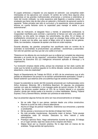 El yuppie ambicioso y trepador es una especie en extinción. Las compañías están
interesadas en los ejecutivos con corazón. El cambio de rumbo lleva algunos años
gestándose en las grandes multinacionales americanas y comienza a extenderse al
resto del mundo civilizado. La onda expansiva está llegando a nuestras costas. Un
empleado que tiene más de diez años en selección y formación de personal cuenta lo
siguiente: "Antes primaba casi sólo el currículum y la experiencia; ahora empiezan a
tenerse en cuenta factores como la capacidad para manejar el estrés o para
automotivarse".

La falta de motivación, el desgaste físico y mental, el aislamiento profesional, la
incapacidad manifiesta para controlar y aprovechar el tiempo son sólo una parte del
problema. La otra parte: los colegas, los subordinados, los jefes. En el trabajo, el
analfabetismo emocional es un virus que igual se propaga hacia arriba que hacia
abajo. A veces son los jefes, que sacan el látigo como en la época de las galeras.
Otras, los mandados, incapaces de apretar una tecla sin orden expresa.

Durante décadas, las grandes compañías han sacrificado todo en nombre de la
autoridad, la racionalidad, la productividad. Las pérdidas - económicas y personales-
han sido tan grandes que hay que dar una vuelta a la tuerca.

"Estamos en los albores de una revolución que va a alterar por completo las relaciones
laborales y el mundo de los negocios", pronostican Robert Cooper y Ayman Sawaf,
coautores de Executive EQ (La inteligencia emocional aplicada al liderazgo y la
organización).

"La revolución empieza desde arriba, porque las empresas se han dado cuenta del
coste que ha tenido la política seguida en la última década: caídas de productividad,
absentismo, crisis de creatividad".

Según el Departamento de Trabajo de EEUU, el 46% de los americanos que el año
pasado se despidieron fue porque no se sentían suficientemente apreciados. Cooper y
Sawaf sostienen que estamos ante una auténtica fuga de cerebros emocionales.

Cooper ha extendido la noción del EQ (cociente emocional) por multinacionales como
Arthur Andersen, Motorola, 3M y Smithkline Beecham. En algunas, los empleados
cuentan con sala de meditación o con masajes gratis de quince minutos. En 3M, por
ejemplo, los técnicos pueden dedicar el 15% de su horario laboral a un proyecto
creativo, donde dan rienda suelta a la intuición y a otras habilidades. Boeing, Federal
Express, Ford y General Motors, también son pioneras en este terreno.

Aquí se presentan algunas formas de cómo ser mas emocionalmente en el trabajo:

    •   No se calle. Diga lo que piensa, siempre desde una crítica constructiva.
        Razone su punto de vista y ofrezca alternativas.
    •   Asuma el riesgo de parecer imperfecto. Exteriorice sus emociones y aprenda
        a canalizarlas.
    •   Dé las gracias y reconozca en los demás el trabajo bien hecho.
    •   No más jornadas maratonianas. Aproveche mejor el tiempo. Tome pausas
        estratégicas cada 30 minutos. Descubra su ritmo natural y evite
        interrupciones.
    •   Practique ejercicio físico. Haga estiramientos durante las pausas. Si trabaja
        en un lugar cerrado, baje tres veces al día a respirar aire fresco.
    •   Déjese llevar por su intuición práctica. No lo deje todo en manos de los
        analistas. Tenga sentido del oportunismo.
 