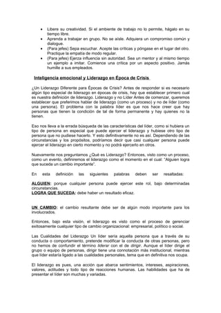 •   Libere su creatividad. Si el ambiente de trabajo no lo permite, hágalo en su
         tiempo libre.
     •   Aprenda a trabajar en grupo. No se aísle. Adquiera un compromiso común y
         dialogue.
     •   (Para jefes) Sepa escuchar. Acepte las críticas y póngase en el lugar del otro.
         Practique la empatía de modo regular.
     •   (Para jefes) Ejerza influencia sin autoridad. Sea un mentor y al mismo tiempo
         un ejemplo a imitar. Comience una crítica por un aspecto positivo. Jamás
         humille a sus empleados.

 Inteligencia emocional y Liderazgo en Época de Crisis

¿Un Liderazgo Diferente para Épocas de Crisis? Antes de responder si es necesario
algún tipo especial de liderazgo en épocas de crisis, hay que establecer primero cual
es nuestra definición de liderazgo. Liderazgo y no Líder Antes de comenzar, queremos
establecer que preferimos hablar de liderazgo (como un proceso) y no de líder (como
una persona). El problema con la palabra líder es que nos hace creer que hay
personas que tienen la condición de tal de forma permanente y hay quienes no la
tienen.

Eso nos lleva a la errada búsqueda de las características del líder, como si hubiera un
tipo de persona en especial que puede ejercer el liderazgo y hubiese otro tipo de
persona que no pudiese hacerlo. Y esto definitivamente no es así. Dependiendo de las
circunstancias y los propósitos, podríamos decir que casi cualquier persona puede
ejercer el liderazgo en cierto momento y no podrá ejercerlo en otros.

Nuevamente nos preguntamos ¿Qué es Liderazgo? Entonces, visto como un proceso,
como un evento, definiremos el liderazgo como el momento en el cual: “Alguien logra
que suceda un cambio importante”.

En   esta    definición   las   siguientes   palabras    deben     ser   resaltadas:

ALGUIEN: porque cualquier persona puede ejercer este rol, bajo determinadas
circunstancias.
LOGRA QUE SUCEDA: debe haber un resultado eficaz.


UN CAMBIO: el cambio resultante debe ser de algún modo importante para los
involucrados.

Entonces, bajo esta visión, el liderazgo es visto como el proceso de gerenciar
exitosamente cualquier tipo de cambio organizacional: empresarial, político o social.

Las Cualidades del Liderazgo Un líder sería aquella persona que a través de su
conducta o comportamiento, pretende modificar la conducta de otras personas, pero
no hemos de confundir el término liderar con el de dirigir. Aunque el líder dirige el
grupo o equipo de personas, dirigir tiene una connotación más institucional, mientras
que líder estaría ligado a las cualidades personales, tema que en definitiva nos ocupa.

El liderazgo es pues, una acción que abarca sentimientos, intereses, aspiraciones,
valores, actitudes y todo tipo de reacciones humanas. Las habilidades que ha de
presentar el líder son muchas y variadas.
 