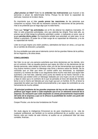 ¿Qué precisa un líder? Este ha de entender las motivaciones que mueven a las
personas a actuar de determinada forma. Porque ha de tener la capacidad de
estimular, ilusionar en la labor diaria.

Es importante que el líder pueda prever las reacciones de las personas que
componen su equipo. Para ello es necesario conocer las reacciones de las personas,
más si se pretende que se haga algo que no está hecho.

Tiene que "dirigir" las actividades con el fin de obtener los objetivos marcados. El
líder no sólo propondrá actividades, sino que además las dirigirá. Para todo ello, es
preciso que el líder tenga la suficiente autoridad y poder, o matizando un poco, que el
grupo perciba dicho poder. Es importante señalar que autoridad, en este caso, no se
refiere a autoritario. El poder de un líder surge de su capacidad de influencia, y no de
su capacidad de mando.

Líder es el que inspira una visión positiva y alentadora de futuro en otros, y el que les
da un sentido de dirección y propósito.

Es muy probable que este sea el elemento común de los grandes líderes de la política,
de los negocios y de otras áreas.

CONCLUSIONES:

Ser líder no es ser una persona autoritaria que tome decisiones por los demás, sino
por el contrario, líder es aquella persona que capaz de influir en las decisiones de las
demás personas, este trabajo ha hecho notar uno de las herramientas que ayudan de
muy buena manera a tener un liderazgo mas firme y decisivo sobre los demás. Se ha
concluido que un líder que tiene un control sobre sus emociones, su expresión
corporal y su manera de tratar a sus seguidores tiene mucho mas éxito que aquel líder
autoritario y de mal trato, además como punto de interés se ha hecho mención a las
diferencias que existen entre un liderazgo realizado por una mujer a la de un hombre,
y deja en claro que a lo contrario de lo que se pensaba al inicio del desarrollo de este
tema no es lo mismo ser liderado por una mujer que por un hombre. En fin, el tener la
capacidad de saber que nos afecta emocionalmente y ser capaz de controlarlo es una
herramienta de mucha utilidad.

`El principal problema de las grandes empresas de hoy en día reside en elaborar
políticas que hagan sentir a cada empleado que él es un elemento esencial de la
empresa. Es necesario que cada empleado se sienta personalmente responsable
del éxito de la empresa y que se le ofrezca la posibilidad de recibir una parte del
resultado de ese éxito'.

Cooper Procter, uno de los dos fundadores de Procter



Sin duda alguna la inteligencia Emocional es de gran importancia en la vida de
cualquier profesional, así también en la carrera profesional de un auditor, que como
hemos visto por medio de este informe, el auditor es un profesional líder del área
contable, finanzas .
 