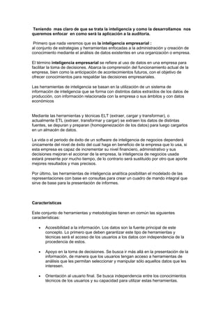 Teniendo mas claro de que se trata la inteligencia y como la desarrollamos nos
queremos enfocar en como será la aplicación a la auditoria.

 Primero que nada veremos que es la inteligencia empresarial :
al conjunto de estrategias y herramientas enfocadas a la administración y creación de
conocimiento mediante el análisis de datos existentes en una organización o empresa.

El término inteligencia empresarial se refiere al uso de datos en una empresa para
facilitar la toma de decisiones. Abarca la comprensión del funcionamiento actual de la
empresa, bien como la anticipación de acontecimientos futuros, con el objetivo de
ofrecer conocimientos para respaldar las decisiones empresariales.

Las herramientas de inteligencia se basan en la utilización de un sistema de
información de inteligencia que se forma con distintos datos extraídos de los datos de
producción, con información relacionada con la empresa o sus ámbitos y con datos
económicos


Mediante las herramientas y técnicas ELT (extraer, cargar y transformar), o
actualmente ETL (extraer, transformar y cargar) se extraen los datos de distintas
fuentes, se depuran y preparan (homogeneización de los datos) para luego cargarlos
en un almacén de datos.

La vida o el periodo de éxito de un software de inteligencia de negocios dependerá
únicamente del nivel de éxito del cual haga en beneficio de la empresa que lo usa, si
esta empresa es capaz de incrementar su nivel financiero, administrativo y sus
decisiones mejoran el accionar de la empresa, la inteligencia de negocios usada
estará presente por mucho tiempo, de lo contrario será sustituido por otro que aporte
mejores resultados y mas precisos.

Por último, las herramientas de inteligencia analítica posibilitan el modelado de las
representaciones con base en consultas para crear un cuadro de mando integral que
sirve de base para la presentación de informes.



Características

Este conjunto de herramientas y metodologías tienen en común las siguientes
características:

   •   Accesibilidad a la información. Los datos son la fuente principal de este
       concepto. Lo primero que deben garantizar este tipo de herramientas y
       técnicas será el acceso de los usuarios a los datos con independencia de la
       procedencia de estos.

   •   Apoyo en la toma de decisiones. Se busca ir más allá en la presentación de la
       información, de manera que los usuarios tengan acceso a herramientas de
       análisis que les permitan seleccionar y manipular sólo aquellos datos que les
       interesen.

   •   Orientación al usuario final. Se busca independencia entre los conocimientos
       técnicos de los usuarios y su capacidad para utilizar estas herramientas.
 
