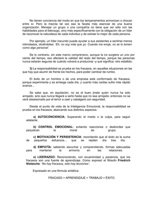 No tienen conciencia del modo en que los temperamentos armonizan o chocan
entre sí. Pero la mezcla tal vez sea la faceta más esencial de una buena
organización. Manejar un grupo o una compañía no tiene que ver sólo con las
habilidades para el liderazgo, sino más específicamente con la obligación de un líder
de reconocer la naturaleza de cada individuo y de extraer lo mejor de cada persona.

      Por ejemplo, un líder iracundo puede ayudar a sus asistentes a sentirse menos
intimidados, diciéndoles: ‘Eh, no soy más que yo. Cuando me enoje, no se lo tomen
como algo personal’.

      De lo contrario, sin este marco comprensivo, aunque la ira surgiera un uno por
ciento del tiempo, eso afectará la calidad del resto del tiempo, porque las personas
nunca estarán seguras de cuándo volverá a producirse -y qué significa- otro estallido.

     3) La responsabilidad se prueba en los fracasos, en aquellas situaciones en las
que hay que asumir de frente los hechos, para poder cambiar de rumbo.

     El éxito de un hombre o de una empresa está conformado de fracasos,
porque experimenta y se arriesga cada día, y cuanto más caídas sufre más rápido
avanza...

      Se sabe que, en equitación, no es el buen jinete quien nunca ha sido
arrojado, sino que nunca llegará a serlo hasta que no sea arrojado; entonces no se
verá obsesionado por el terror a caer y cabalgará con seguridad.

     Desde el punto de vista de la Inteligencia Emocional, la responsabilidad se
prueba en los fracasos, abarcando sus distintos aspectos:

       a) AUTOCONCIENCIA: Superando el miedo o la culpa, para seguir
  adelante.

       b) CONTROL EMOCIONAL: evitando reacciones o desbordes que
  perjudican     la      moral         de         grupo.

         c) MOTIVACIÓN Y PERSISTENCIA: recordando que el éxito es la suma
  de      pequeños  esfuerzos... que se    repiten  día    tras    día.

         d) EMPATÍA: sabiendo escuchar y comprendiendo, formas adecuadas
  para       mantener    la    armonía     en      las     relaciones.

       e) LIDERAZGO: Reconociendo, con ecuanimidad y paciencia, que los
  fracasos son una fuente de aprendizaje. Como expresó el filósofo Friedrich
  Nietzsche: ‘No hay fracasos, sólo hay lecciones’.

         Expresado en una fórmula sintética:

                    FRACASO = APRENDIZAJE = TRABAJO = ÉXITO.
 