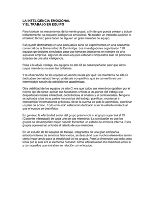 LA INTELIGENCIA EMOCIONAL
Y EL TRABAJO EN EQUIPO

Para lubricar los mecanismos de la mente grupal, a fin de que pueda pensar y actuar
brillantemente, se requiere inteligencia emocional. No bastan un intelecto superior ni
el talento técnico para hacer de alguien un gran miembro de equipo.

Eso quedó demostrado en una persuasiva serie de experimentos en una academia
comercial de la Universidad de Cambridge. Los investigadores organizaron 120
equipos gerenciales simulados para que tomaran decisiones en nombre de una
supuesta empresa. Algunos de esos equipos estaban compuestos sólo de personas
dotadas de una alta inteligencia.

Pese a la obvia ventaja, los equipos de alto CI se desempeñaron peor que otros
cuyos miembros no eran tan brillantes.

Y la observación de los equipos en acción revela por qué: los miembros de alto CI
dedicaban demasiado tiempo al debate competitivo, que se convertía en una
interminable sesión de exhibiciones académicas.

Otra debilidad de los equipos de alto CI era que todos sus miembros optaban por el
mismo tipo de tarea: aplicar sus facultades críticas a las partes del trabajo que
despertaban interés intelectual, dedicándose al análisis y al contraanálisis. Ninguno
se aplicaba a las otras partes necesarias del trabajo: planificar, recolectar e
intercambiar informaciones prácticas, llevar la cuenta de todo lo aprendido, coordinar
un plan de acción. Todo el mundo estaba tan dedicado a ser la estrella intelectual
que el equipo se desinflaba.

En general, la efectividad social del grupo preanuncia si el grupo superará el CI
(Cociente Intelectual) de cada uno de sus miembros. La conclusión es que los
grupos se desempeñan mejor cuando fomentan un estado de armonía interna. Esos
grupos aprovechan a fondo el talento de sus miembros.

En un estudio de 60 equipos de trabajo, integrantes de una gran compañía
estadounidense de servicios financieros, se descubrió que muchos elementos tenían
cierta importancia para la efectividad de los grupos. Pero la dimensión que más peso
tenía por sí sola era el elemento humano: cómo interactuaban los miembros entre sí
y con aquellos que entraban en relación con el equipo.
 