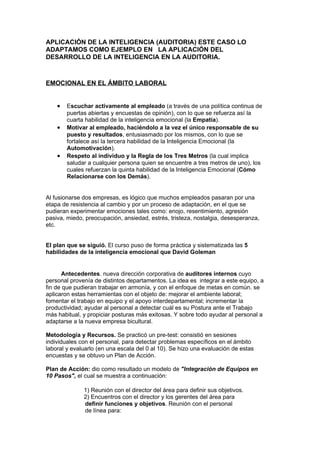 APLICACIÓN DE LA INTELIGENCIA (AUDITORIA) ESTE CASO LO
ADAPTAMOS COMO EJEMPLO EN LA APLICACIÓN DEL
DESARROLLO DE LA INTELIGENCIA EN LA AUDITORIA.



EMOCIONAL EN EL ÁMBITO LABORAL


    •   Escuchar activamente al empleado (a través de una política continua de
        puertas abiertas y encuestas de opinión), con lo que se refuerza así la
        cuarta habilidad de la inteligencia emocional (la Empatía).
    •   Motivar al empleado, haciéndolo a la vez el único responsable de su
        puesto y resultados, entusiasmado por los mismos, con lo que se
        fortalece así la tercera habilidad de la Inteligencia Emocional (la
        Automotivación).
    •   Respeto al individuo y la Regla de los Tres Metros (la cual implica
        saludar a cualquier persona quien se encuentre a tres metros de uno), los
        cuales refuerzan la quinta habilidad de la Inteligencia Emocional (Cómo
        Relacionarse con los Demás).


Al fusionarse dos empresas, es lógico que muchos empleados pasaran por una
etapa de resistencia al cambio y por un proceso de adaptación, en el que se
pudieran experimentar emociones tales como: enojo, resentimiento, agresión
pasiva, miedo, preocupación, ansiedad, estrés, tristeza, nostalgia, desesperanza,
etc.


El plan que se siguió. El curso puso de forma práctica y sistematizada las 5
habilidades de la inteligencia emocional que David Goleman


      Antecedentes. nueva dirección corporativa de auditores internos cuyo
personal provenía de distintos departamentos. La idea es integrar a este equipo, a
fin de que pudieran trabajar en armonía, y con el enfoque de metas en común. se
aplicaron estas herramientas con el objeto de: mejorar el ambiente laboral;
fomentar el trabajo en equipo y el apoyo interdepartamental; incrementar la
productividad; ayudar al personal a detectar cuál es su Postura ante el Trabajo
más habitual, y propiciar posturas más exitosas. Y sobre todo ayudar al personal a
adaptarse a la nueva empresa bicultural.

Metodología y Recursos. Se practicó un pre-test: consistió en sesiones
individuales con el personal, para detectar problemas específicos en el ámbito
laboral y evaluarlo (en una escala del 0 al 10). Se hizo una evaluación de estas
encuestas y se obtuvo un Plan de Acción.

Plan de Acción: dio como resultado un modelo de "Integración de Equipos en
10 Pasos", el cual se muestra a continuación:

              1) Reunión con el director del área para definir sus objetivos.
              2) Encuentros con el director y los gerentes del área para
              definir funciones y objetivos. Reunión con el personal
              de línea para:
 
