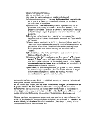 a) transmitir esta información,
              b) crear un objetivo en común y
              c) evaluar los avances logrados en el ámbito laboral.
              3) Establecimiento de un Programa de Motivación Personalizada,
                 en el que se le da reconocimiento al personal por sus logros
                 profesionales y personales.
              4) Reunión con un Grupo Piloto (muestra representativa de 10
                 personas -5 mujeres y 5 hombres- de edades distintas) para
                 probar la veracidad y eficacia de utilizar la herramienta "Posturas
                 ante el Trabajo" en pos de propiciar una conducta distinta en el
                 personal.
              5) Sesiones individuales con voluntarios para ayudarlos a
                 canalizar sus emociones no deseadas y mejorar su Postura ante
                 el Trabajo.
              6) Curso inicial (motivacional, teórico y dinámico) al que asistió el
                 100% del departamento para enseñar: la resistencia al cambio, el
                 proceso de adaptación, canalización de emociones negativas
                 hacia propósitos más constructivos y las Posturas ante el
                 Trabajo.
              7) Evaluación escrita de los participantes que asistieron al curso
                 (calificación promedio: 9.7).
              8) Incorporación de "Canalización de Emociones" y "Posturas
                 ante el Trabajo" como piedras angulares de cursos posteriores,
                 con periodicidad mensual, de desarrollo humano, con el fin de
                 que estas herramientas se vuelvan hábitos, por asimilación al
                 estarlas practicando de continuo.
              9) Post-test: de aplicación pendiente, ya que se fijó como periodo
                 de evaluación y seguimiento un año. En él se medirán la mejora
                 del ámbito laboral (en una escala del 0 al 10), mediante
                 encuestas escritas y sesiones individuales.


Resultados y Conclusiones. En la contabilidad y auditoria , se mide cada mes el
trabajo con base en tres indicadores.
En los últimos seis meses, dos de estos indicadores reflejan un incremento en
la productividad de 50%. El tercer indicador no refleja productividad, sino
horas/hombre de capacitación, las cuales están al máximo de la capacidad del
área. Según encuestas provenientes de la Dirección de Recursos Humanos, las
quejas por ambiente laboral y los conflictos interpersonales disminuyeron.

Sin que exista un solo parámetro para medir este fenómeno, es común escuchar
entre los empleados de otras direcciones su deseo de trabajar en la Dirección de
contabilidad y auditoria debido al compañerismo, la energía positiva y el buen
ambiente laboral que prevalecen en ella.
 