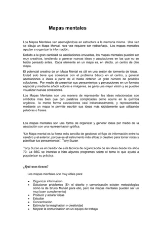 Mapas mentales

Los Mapas Mentales van asemejándose en estructura a la memoria misma. Una vez
se dibuja un Mapa Mental, rara vez requiere ser rediseñado. Los mapas mentales
ayudan a organizar la información.
Debido a la gran cantidad de asociaciones envueltas, los mapas mentales pueden ser
muy creativos, tendiendo a generar nuevas ideas y asociaciones en las que no se
había pensado antes. Cada elemente en un mapa es, en efecto, un centro de otro
mapa.
El potencial creativo de un Mapa Mental es útil en una sesión de tormenta de ideas.
Usted solo tiene que comenzar con el problema básico en el centro, y generar
asociaciones e ideas a partir de él hasta obtener un gran número de posibles
soluciones. Por medio de presentar sus pensamientos y percepciones en un formato
espacial y mediante añadir colores e imágenes, se gana una mejor visión y se pueden
visualizar nuevas conexiones.
Los Mapas Mentales son una manera de representar las ideas relacionadas con
símbolos mas bien que con palabras complicadas como ocurre en la química
orgánica. la mente forma asociaciones casi instantaneamente, y representarlas
mediante un mapa le permite escribir sus ideas más rápidamente que utilizando
palabras o frases.



Los mapas mentales son una forma de organizar y generar ideas por medio de la
asociación con una representación gráfica.

“Un Mapa mental es la forma más sencilla de gestionar el flujo de información entre tu
cerebro y el exterior, porque es el instrumento más eficaz y creativo para tomar notas y
planificar tus pensamientos”. Tony Buzan

Tony Buzan es el creador de esta técnica de organización de las ideas desde los años
70. La BBC se intereso e hizo algunos programas sobre el tema lo que ayudo a
popularizar su práctica.


¿Qué usos tienen?

   Los mapas mentales son muy útiles para:

   •   Organizar información
   •   Solucionar problemas (En el diseño y comunicación existen metodologías
       como la de Bruno Munari para ello, pero los mapas mentales pueden ser un
       muy buen complemento)
   •   Producir y aclarar ideas
   •   Estudiar
   •   Concentración
   •   Estimular la imaginación y creatividad
   •   Mejorar la comunicación en un equipo de trabajo
 