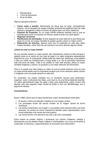•   Planeamiento
     •   Toma de decisiones
     •   lluvia de ideas

Algunos ejemplos prácticos:

•    Tomar notas y estudio. Últimamente los libros que he leído, principalmente
     teóricos, me he apoyado de mapas mentales anotando las palabras clave de cada
     capítulo y agregando a ellas el número de página para una futura referencia.
•    Creación de Proyectos. En un mapa mental podemos plantear todo lo que se
     necesita para poner un proyecto en marcha, ayuda a tener una visión global.
•    Organizar reuniones
•    Planificación de actividades. Si eres seguidor de crear listas de lo que tienes que
     hacer en un día, los mapas mentales te pueden ayudar a tener un mejor control.
•    Elaboración de artículos. Algunos post que he publicado en este blog utilice
     mapas mentales, sobre todo los uso cuando no se como abordar algunos temas.

¿Cómo se crea un mapa mental?

Es muy sencillo realizar un mapa mental, sólo necesitamos colocar la idea principal o
palabra clave en el centro de una hoja de papel o en algún programa especializado
(freemind es uno). A continuación añade todas las ideas que relaciones a esa palabra
o idea por medio de ramificaciones y líneas estas a su vez te permitirán estructurar
toda esa lluvia de ideas. Trata si es posible en todo este proceso utilizar la mayor
cantidad imágenes y colores, te ayudaran a una mejor retención de información.

Pero si no queda muy claro enlazo un video, el cual se puede observar como se crea
un mapa mental desde cero Es importante recalcar que no es necesario utilizar colores
e imágenes como se puede apreciar en este otro

En conclusión, los mapas mentales son un excelente recurso para administrar,
organizar, crear o estructurar las ideas, y por qué no, de una forma bastante divertida.
Yo utilizo generalmente hojas de papel y lápiz para elaborarlos, siento mucha más
libertad, pero ese pequeño mapa mental de arriba lo hice con MindManager, por si
alguien le interesa.

Características:


Buzan (1996), afirma que el mapa mental tiene cuatro características esenciales:
    1. El asunto o motivo de atención cristaliza en una imagen central.
    2. Los principales temas del asunto irradian de la imagen central de forma
       ramificada.
    3. Las ramas comprenden una imagen o una palabra clave impresa sobre una línea
       asociada, los puntos de menor importancia también están representados como
       ramas adheridas a las ramas del nivel superior.
    4. Las ramas forman una estructura de nexo y de unión conectadas.

Estos mapas se pueden mejorar y enriquecer con colores, imágenes, códigos y
dimensiones que les añadan interés, belleza e individualidad, con lo que se fomenta la
creatividad, la memoria y, específicamente, la evocación de la información.
 