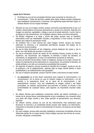 Leyes de la Técnica:
    1. El énfasis es uno de los principales factores para aumentar la memoria y la
    2. concentración. Todas las técnicas usadas para lograr énfasis pueden emplearse
       para establecer asociaciones y viceversa. Las siguientes leyes permiten lograr un
       énfasis efectivo en los mapas mentales:

•    Siempre se usa una imagen central, porque concentra automáticamente el ojo y el
     cerebro, desencadena numerosas asociaciones y ayuda a la memoria. Además una
     imagen es atractiva, agradable y obliga a que se le preste atención, mucho más si
     se dibuja en tres dimensiones, con múltiples colores y tiene una forma atrayente.
•    Se dibujan imágenes a lo largo y ancho del mapa, porque crea un equilibrio
     estimulante entre las habilidades visuales y lingüísticas a nivel cortical, al mismo
     tiempo que mejora la percepción visual.
•    Se emplean tres o más colores por cada imagen central, porque los colores
     estimulan la memoria y la creatividad permitiendo escapar del peligro de la
     monotonía monocromática.
•    Se usa la triple dimensión en las imágenes, porque destacan las cosas y, por lo
     tanto, son más fáciles de recordar y comunicar.
•    Se usa la sinestesia (fusión de varios de los sentidos físicos), porque el ritmo, la
     repetición, las secuencias, las imágenes, la llamada a todos los sentidos, el
     movimiento, la exageración, el color y el sentimiento aumentan la memoria.
•    Se varía el tamaño de las letras, líneas e imágenes, porque es la mejor manera de
     indicar la importancia de los elementos en una jerarquía. Al aumentar el tamaño, se
     añade énfasis y con ello se incrementa la posibilidad del recuerdo.
•    Se organiza el espacio, porque aumenta la claridad de la imagen, ayuda al uso de
     la jerarquía y de la categorización, además deja al mapa mental abierto a otras
     posibilidades y es estéticamente más agradable.
•    Se usa un espacio apropiado, porque imprime orden y estructura al mapa mental.

    1. La asociación es el otro factor importante para mejorar la memorización y la
       concentración. Es la forma en que el cerebro integra la información y le da
       sentido a la experiencia física; es la clave de la memorización y del
       entendimiento humano. Una vez establecida la imagen central y las ideas
       principales, se realizan asociaciones que permiten al cerebro el acceso a las
       profundidades de cualquier tópico, para lograrlo; es importante recordar estas
       leyes:

•    Se utilizan flechas para establecer conexiones dentro del diseño ramificado y a
     través de él, porque llevan automáticamente al ojo a establecer una conexión entre
     una parte del mapa mental y otra. Ellas aportan al pensamiento una dirección
     espacial.
•    Se utilizan colores, porque es uno de los instrumentos más poderosos para
     favorecer la memoria y la creatividad dando acceso más rápido a la información,
     mejorando el recuerdo de ésta e incrementando el número y el alcance de las ideas
     creativas.
•    Se usan códigos, porque ellos permiten establecer conexiones inmediatas entre las
     diferentes partes de un mapa mental. Estos códigos asumen las formas de cruces,
     círculos, triángulos y subrayados.
 