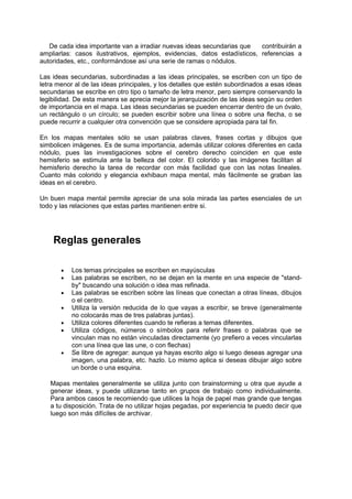 De cada idea importante van a irradiar nuevas ideas secundarias que    contribuirán a
ampliarlas: casos ilustrativos, ejemplos, evidencias, datos estadísticos, referencias a
autoridades, etc., conformándose así una serie de ramas o nódulos.

Las ideas secundarias, subordinadas a las ideas principales, se escriben con un tipo de
letra menor al de las ideas principales, y los detalles que estén subordinados a esas ideas
secundarias se escribe en otro tipo o tamaño de letra menor, pero siempre conservando la
legibilidad. De esta manera se aprecia mejor la jerarquización de las ideas según su orden
de importancia en el mapa. Las ideas secundarias se pueden encerrar dentro de un óvalo,
un rectángulo o un círculo; se pueden escribir sobre una línea o sobre una flecha, o se
puede recurrir a cualquier otra convención que se considere apropiada para tal fin.

En los mapas mentales sólo se usan palabras claves, frases cortas y dibujos que
simbolicen imágenes. Es de suma importancia, además utilizar colores diferentes en cada
nódulo, pues las investigaciones sobre el cerebro derecho coinciden en que este
hemisferio se estimula ante la belleza del color. El colorido y las imágenes facilitan al
hemisferio derecho la tarea de recordar con más facilidad que con las notas lineales.
Cuanto más colorido y elegancia exhibaun mapa mental, más fácilmente se graban las
ideas en el cerebro.

Un buen mapa mental permite apreciar de una sola mirada las partes esenciales de un
todo y las relaciones que estas partes mantienen entre si.




    Reglas generales

       •   Los temas principales se escriben en mayúsculas
       •   Las palabras se escriben, no se dejan en la mente en una especie de "stand-
           by" buscando una solución o idea mas refinada.
       •   Las palabras se escriben sobre las líneas que conectan a otras líneas, dibujos
           o el centro.
       •   Utiliza la versión reducida de lo que vayas a escribir, se breve (generalmente
           no colocarás mas de tres palabras juntas).
       •   Utiliza colores diferentes cuando te refieras a temas diferentes.
       •   Utiliza códigos, números o símbolos para referir frases o palabras que se
           vinculan mas no están vinculadas directamente (yo prefiero a veces vincularlas
           con una línea que las une, o con flechas)
       •   Se libre de agregar: aunque ya hayas escrito algo si luego deseas agregar una
           imagen, una palabra, etc. hazlo. Lo mismo aplica si deseas dibujar algo sobre
           un borde o una esquina.

   Mapas mentales generalmente se utiliza junto con brainstorming u otra que ayude a
   generar ideas, y puede utilizarse tanto en grupos de trabajo como individualmente.
   Para ambos casos te recomiendo que utilices la hoja de papel mas grande que tengas
   a tu disposición. Trata de no utilizar hojas pegadas, por experiencia te puedo decir que
   luego son más difíciles de archivar.
 