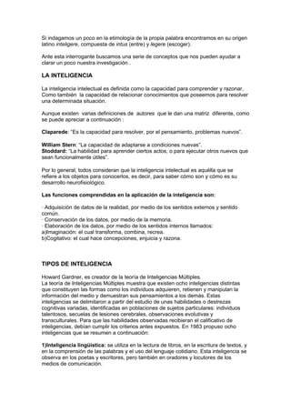 Si indagamos un poco en la etimología de la propia palabra encontramos en su origen
latino inteligere, compuesta de intus (entre) y legere (escoger).

Ante esta interrogante buscamos una serie de conceptos que nos pueden ayudar a
clarar un poco nuestra investigación .

LA INTELIGENCIA

La inteligencia intelectual es definida como la capacidad para comprender y razonar,
Como también la capacidad de relacionar conocimientos que poseemos para resolver
una determinada situación.

Aunque existen varias definiciones de autores que le dan una matriz diferente, como
se puede apreciar a continuación :

Claparede: “Es la capacidad para resolver, por el pensamiento, problemas nuevos”.

William Stern: “La capacidad de adaptarse a condiciones nuevas”.
Stoddard: “La habilidad para aprender ciertos actos, o para ejecutar otros nuevos que
sean funcionalmente útiles”.

Por lo general, todos consideran que la inteligencia intelectual es aquélla que se
refiere a los objetos para conocerlos, es decir, para saber cómo son y cómo es su
desarrollo neurofisiológico.

Las funciones comprendidas en la aplicación de la inteligencia son:

· Adquisición de datos de la realidad, por medio de los sentidos externos y sentido
común.
· Conservación de los datos, por medio de la memoria.
· Elaboración de los datos, por medio de los sentidos internos llamados:
a)Imaginación: el cual transforma, combina, recrea.
b)Cogitativo: el cual hace concepciones, enjuicia y razona.



TIPOS DE INTELIGENCIA

Howard Gardner, es creador de la teoría de Inteligencias Múltiples.
La teoría de Inteligencias Múltiples muestra que existen ocho inteligencias distintas
que constituyen las formas como los individuos adquieren, retienen y manipulan la
información del medio y demuestran sus pensamientos a los demás. Estas
inteligencias se delimitaron a partir del estudio de unas habilidades o destrezas
cognitivas variadas, identificadas en poblaciones de sujetos particulares: individuos
talentosos, secuelas de lesiones cerebrales, observaciones evolutivas y
transculturales. Para que las habilidades observadas recibieran el calificativo de
inteligencias, debían cumplir los criterios antes expuestos. En 1983 propuso ocho
inteligencias que se resumen a continuación:

1)Inteligencia lingüística: se utiliza en la lectura de libros, en la escritura de textos, y
en la comprensión de las palabras y el uso del lenguaje cotidiano. Esta inteligencia se
observa en los poetas y escritores, pero también en oradores y locutores de los
medios de comunicación.
 