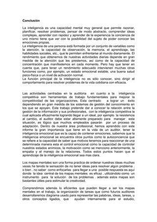 Conclusión

La inteligencia es una capacidad mental muy general que permite razonar,
planificar, resolver problemas, pensar de modo abstracto, comprender ideas
complejas, aprender con rapidez y aprender de la experiencia la conciencia de
uno mismo tiene que ver con la posibilidad del sujeto de poder conocer las
emociones propias.
La inteligencia de una persona está formada por un conjunto de variables como
la atención, la capacidad de observación, la memoria, el aprendizaje, las
habilidades sociales, etc., que le permiten enfrentarse al mundo diariamente. El
rendimiento que obtenemos de nuestras actividades diarias depende en gran
medida de la atención que les prestemos, así como de la capacidad de
concentración que manifestemos en cada momento. Pero hay que tener en
cuenta que, para tener un rendimiento adecuado intervienen muchas otras
funciones como, por ejemplo, un estado emocional estable, una buena salud
psico-física o un nivel de activación normal.
La función principal de la inteligencia no es sólo conocer, sino dirigir el
comportamiento para resolver problemas de la vida cotidiana con eficacia.


Las actividades centradas en la auditoria en cuanto a la inteligencia
competitiva son herramientas de trabajo fundamentales para mejorar la
competitividad de las organizaciones. Esta centrado          a lograr un éxito
dependiendo en gran medida de los sistemas de gestión del conocimiento en
los que se apoyen. Este trabajo pretende dar a conocer la relación entre la
gestión de la información y sus profesionales, con la inteligencia competitiva la
cual aplicada eficazmente logrando llegar a un ideal, por ejemplo la resistencia
al cambio, el auditor debe estar altamente preparado para manejar esta
situación, es lógico que muchos empleados pasarán por un proceso de
adaptación. Dentro de nuestra área profesional, hemos aprendido con este
informe la gran importancia que tiene en la vida de un auditor, tener la
inteligencia emocional que es la capaz de contener emociones, sabemos que la
inteligencia emocional se encuentra otros puntos como la autoconciencia que
se refiere a la capacidad de saber que motivos tenemos para reaccionar de una
determinada manera esta el control emocional como la capacidad de controlar
nuestros estados anímicos, la motivación como se menciono anteriormente, la
empatia y el manejo de la relaciones. Todos estos puntos hacen que el
aprendizaje de la inteligencia emocional sea mas clara.

Los mapas mentales son una forma practica de ordenar nuestras ideas muchas
veces he tenido la sensación de no tener ideas para resolver algún problema .
o bien . no saber como enfocarlas para llegar a una posible respuesta es aquí
donde la idea central de los mapas mentales es eficaz , utilizándolo como un
instrumento para la solución de los problemas . además estos mapas son
bastantes útiles para estimular la creatividad.

Comprendimos además lo eficientes que pueden llegar a ser los mapas
mentales en el trabajo, la organización de tareas que como futuros auditores
desarrollaremos diagrama usado para representar las palabras, ideas, tareas, u
otros conceptos ligados, que        ayudan internamente para el estudio,
 