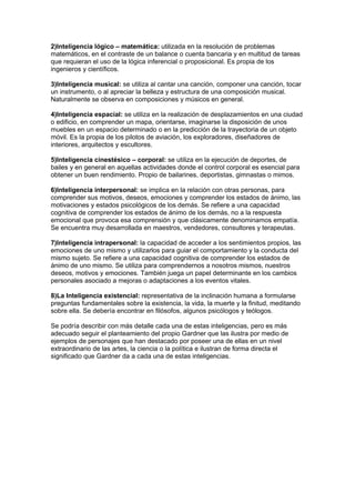 2)Inteligencia lógico – matemática: utilizada en la resolución de problemas
matemáticos, en el contraste de un balance o cuenta bancaria y en multitud de tareas
que requieran el uso de la lógica inferencial o proposicional. Es propia de los
ingenieros y científicos.

3)Inteligencia musical: se utiliza al cantar una canción, componer una canción, tocar
un instrumento, o al apreciar la belleza y estructura de una composición musical.
Naturalmente se observa en composiciones y músicos en general.

4)Inteligencia espacial: se utiliza en la realización de desplazamientos en una ciudad
o edificio, en comprender un mapa, orientarse, imaginarse la disposición de unos
muebles en un espacio determinado o en la predicción de la trayectoria de un objeto
móvil. Es la propia de los pilotos de aviación, los exploradores, diseñadores de
interiores, arquitectos y escultores.

5)Inteligencia cinestésico – corporal: se utiliza en la ejecución de deportes, de
bailes y en general en aquellas actividades donde el control corporal es esencial para
obtener un buen rendimiento. Propio de bailarines, deportistas, gimnastas o mimos.

6)Inteligencia interpersonal: se implica en la relación con otras personas, para
comprender sus motivos, deseos, emociones y comprender los estados de ánimo, las
motivaciones y estados psicológicos de los demás. Se refiere a una capacidad
cognitiva de comprender los estados de ánimo de los demás, no a la respuesta
emocional que provoca esa comprensión y que clásicamente denominamos empatía.
Se encuentra muy desarrollada en maestros, vendedores, consultores y terapeutas.

7)Inteligencia intrapersonal: la capacidad de acceder a los sentimientos propios, las
emociones de uno mismo y utilizarlos para guiar el comportamiento y la conducta del
mismo sujeto. Se refiere a una capacidad cognitiva de comprender los estados de
ánimo de uno mismo. Se utiliza para comprendernos a nosotros mismos, nuestros
deseos, motivos y emociones. También juega un papel determinante en los cambios
personales asociado a mejoras o adaptaciones a los eventos vitales.

8)La Inteligencia existencial: representativa de la inclinación humana a formularse
preguntas fundamentales sobre la existencia, la vida, la muerte y la finitud, meditando
sobre ella. Se debería encontrar en filósofos, algunos psicólogos y teólogos.

Se podría describir con más detalle cada una de estas inteligencias, pero es más
adecuado seguir el planteamiento del propio Gardner que las ilustra por medio de
ejemplos de personajes que han destacado por poseer una de ellas en un nivel
extraordinario de las artes, la ciencia o la política e ilustran de forma directa el
significado que Gardner da a cada una de estas inteligencias.
 