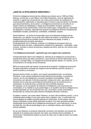 ¿QUÉ ES LA INTELIGENCIA EMOCIONAL?

El término inteligencia emocional fue utilizado por primera vez en 1990 por Peter
Salovey, de Harvard, y John Mayer, de la New Hampshire, como la capacidad de
controlar y regular las emociones de uno mismo para resolver los problemas de
manera pacífica, obteniendo un bienestar para si mismo y para los demás; es también
guía del pensamiento y de la acción. La inteligencia emocional se concreta en un
amplio número de habilidades y rasgos de personalidad: empatía, expresión y
comprensión de los sentimientos, control de nuestro genio, independencia, capacidad
de adaptación, simpatía, capacidad de resolver los problemas de forma interpersonal,
habilidades sociales, persistencia, cordialidad, amabilidad, respeto.

Daniel Goleman , se centra en temas tales como el fundamento biológico de las
emociones y su relación con la parte más volitiva del cerebro; la implicación de la
inteligencia emocional en ámbitos como las relaciones de pareja, la salud, y
fundamentalmente el ámbito educativos
El planteamiento de D. Goleman, propone a la inteligencia emocional como un
importante factor de éxito, y básicamente consiste en la capacidad – aprendible - para
conocer, controlar e inducir emociones y estados de ánimo, tanto en uno mismo como
en los demás.

“La inteligencia emocional”, expresión que nos sugiere dos cuestiones:

1) Aparentemente habría otra inteligencia, además de la inteligencia convencional o
propiamente dicha que todos conocemos, y que siempre la hemos relacionado con el
conocer y manejar ideas. La inteligencia emocional guarda relación, en cambio, con el
conocimiento y el manejo de las emociones.

2)Tal vez buena parte del impacto comercial de la expresión “inteligencia emocional”
se deba al llamativo contraste que sugiere entre las esferas racional y afectiva, o
entre“el cerebro y el corazón”.

Siempre hemos creído, en efecto, que cuando razonábamos bien, lo hacíamos
fríamente, y que cuando estábamos emocionalmente perturbados, no podíamos
razonar, con lo cual inteligencia y emoción resultaban incompatibles. Todos
conocemos, por ejemplo, la famosa expresión ‘cabeza de novia’, que alude a la
situación de la novia que, perturbada emocionalmente por la inminencia de su
casamiento, se olvida de todo y comete las más increíbles torpezas.
Sin embargo, en la concepción de Goleman la inteligencia y las emociones son
conciliables, en la medida en que puedan llegar a un equilibrio donde la inteligencia no
se deja desbordar por las emociones sino que, al contrario, puede controlarlas y
encauzarlas de manera de poder alcanzar resultados eficaces o exitosos.

El adjetivo ‘exitoso’ que suele utilizar Goleman, es típico del triunfalismo yanqui, y es lo
suficientemente ambiguo como para querer decir cualquier cosa: un self-made-man
que ha llegado de cadete a gerente general en veinte años, es tan exitoso como un
asesino psicópata a quien jamás descubrió la policía. Con esto queremos señalar
simplemente que la teoría de la inteligencia emocional es, como toda teoría, un arma
de doble filo: con ella se puede llegar a ser un vendedor exitoso, pero también un
exitoso estafador.

Es así que Goleman no propone solamente una teoría, sino también una manera de
aplicarla en la práctica para alcanzar ese ‘éxito’ que siempre hemos anhelado. A
continuación, intentaremos explicar su punto de vista, que no deja de tener sus aristas
interesantes.
 