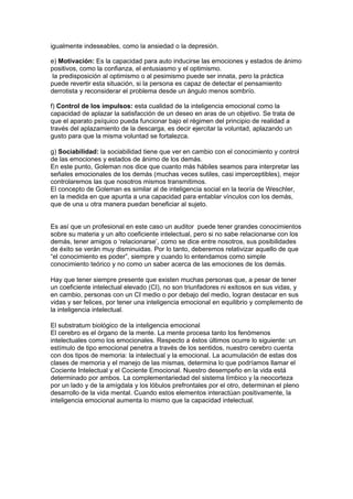 igualmente indeseables, como la ansiedad o la depresión.

e) Motivación: Es la capacidad para auto inducirse las emociones y estados de ánimo
positivos, como la confianza, el entusiasmo y el optimismo.
la predisposición al optimismo o al pesimismo puede ser innata, pero la práctica
puede revertir esta situación, si la persona es capaz de detectar el pensamiento
derrotista y reconsiderar el problema desde un ángulo menos sombrío.

f) Control de los impulsos: esta cualidad de la inteligencia emocional como la
capacidad de aplazar la satisfacción de un deseo en aras de un objetivo. Se trata de
que el aparato psíquico pueda funcionar bajo el régimen del principio de realidad a
través del aplazamiento de la descarga, es decir ejercitar la voluntad, aplazando un
gusto para que la misma voluntad se fortalezca.

g) Sociabilidad: la sociabilidad tiene que ver en cambio con el conocimiento y control
de las emociones y estados de ánimo de los demás.
En este punto, Goleman nos dice que cuanto más hábiles seamos para interpretar las
señales emocionales de los demás (muchas veces sutiles, casi imperceptibles), mejor
controlaremos las que nosotros mismos transmitimos.
El concepto de Goleman es similar al de inteligencia social en la teoría de Weschler,
en la medida en que apunta a una capacidad para entablar vínculos con los demás,
que de una u otra manera puedan beneficiar al sujeto.


Es así que un profesional en este caso un auditor puede tener grandes conocimientos
sobre su materia y un alto coeficiente intelectual, pero si no sabe relacionarse con los
demás, tener amigos o ‘relacionarse’, como se dice entre nosotros, sus posibilidades
de éxito se verán muy disminuidas. Por lo tanto, deberemos relativizar aquello de que
“el conocimiento es poder”, siempre y cuando lo entendamos como simple
conocimiento teórico y no como un saber acerca de las emociones de los demás.

Hay que tener siempre presente que existen muchas personas que, a pesar de tener
un coeficiente intelectual elevado (CI), no son triunfadores ni exitosos en sus vidas, y
en cambio, personas con un CI medio o por debajo del medio, logran destacar en sus
vidas y ser felices, por tener una inteligencia emocional en equilibrio y complemento de
la inteligencia intelectual.

El substratum biológico de la inteligencia emocional
El cerebro es el órgano de la mente. La mente procesa tanto los fenómenos
intelectuales como los emocionales. Respecto a éstos últimos ocurre lo siguiente: un
estímulo de tipo emocional penetra a través de los sentidos, nuestro cerebro cuenta
con dos tipos de memoria: la intelectual y la emocional. La acumulación de estas dos
clases de memoria y el manejo de las mismas, determina lo que podríamos llamar el
Cociente Intelectual y el Cociente Emocional. Nuestro desempeño en la vida está
determinado por ambos. La complementariedad del sistema límbico y la neocorteza
por un lado y de la amígdala y los lóbulos prefrontales por el otro, determinan el pleno
desarrollo de la vida mental. Cuando estos elementos interactúan positivamente, la
inteligencia emocional aumenta lo mismo que la capacidad intelectual.
 