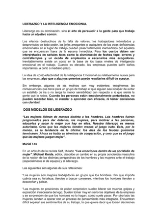 LIDERAZGO Y LA INTELIGENCIA EMOCIONAL

Liderazgo no es dominación, sino el arte de persuadir a la gente para que trabaje
hacia un objetivo común.

Los efectos destructivos de la falta de valores, los trabajadores intimidados y
desprovistos de todo poder, los jefes arrogantes o cualquiera de las otras deficiencias
emocionales en el lugar de trabajo pueden pasar totalmente inadvertidos por aquellos
que se encuentran fuera de la escena inmediata. Pero los costos deben ser
interpretados en señales tales como la disminución de fechas tope, errores y
contratiempos y un éxodo de empleados a escenarios más acogedores.
Inevitablemente existe un costo en la base de los bajos niveles de inteligencia
emocional en el trabajo. Cuando es elevado, las empresas pueden sufrir daños
importantes, a corto o mediano plazo.

La idea de costo-efectividad de la Inteligencia Emocional es relativamente nueva para
las empresas, algo que a algunos gerentes puede resultarles difícil de aceptar.

Sin embargo, algunos de los motivos son muy evidentes: imaginemos las
consecuencias que tiene para un grupo de trabajo el que alguien sea incapaz de evitar
un estallido de ira o no tenga la menor sensibilidad con respecto a lo que siente la
gente que lo rodea. Cuando las personas están emocionalmente perturbadas, no
pueden recordar bien, ni atender o aprender con eficacia, ni tomar decisiones
con claridad.

DOS MODELOS DE LIDERAZGO

“Las mujeres lideran de manera distinta a los hombres. Los hombres fueron
programados para dar órdenes, las mujeres, para motivar a las personas,
educarlas y sacar lo mejor que hay en ellas. Nuestro liderazgo es menos
autoritario. Creo que las mujeres tienden menos al juego rudo. Esta, por lo
menos, es la tendencia en la oficina: los días de los feudos guerreros
terminaron. Ahora se habla en términos de cooperación, y creo que es el juego
que las mujeres juegan mejor”.

Muriel Fox

En un artículo de la revista Self, titulado “Las emociones dentro de un portafolio de
mujer”, Michael Korda, editor, describe un cambio en su propia conciencia masculina
de la noción de los distintas perspectivas de los hombres y las mujeres ante el trabajo
(especialmente el de equipo) y el liderazgo.

Las siguientes son algunas de sus reflexiones:

“Las mujeres son mejores trabajadoras en grupo que los hombres. Sin que importe
cuánta sea su fortaleza, tienden a buscar consenso, mientras los hombres tienden a
desconfiar y pelear.

“Las mujeres en posiciones de poder corporativo suelen liderar sin muchos golpes y
exposición innecesaria del ego. Suelen tomar muy en serio los objetivos de la empresa
y se sorprenden de que los hombres no lo hagan, como suele pasar. Por otro lado las
mujeres tienden a operar con un proceso de pensamiento más integrado. Encuentran
difícil separar sus sentimientos de su trabajo, lo que quiere decir que toman decisiones
 