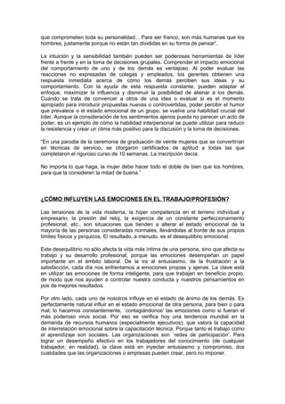 que comprometen toda su personalidad... Para ser franco, son más humanas que los
hombres, justamente porque no están tan divididas en su forma de pensar”.

La intuición y la sensibilidad también pueden ser poderosas herramientas de líder
frente a frente y en la toma de decisiones grupales. Comprender el impacto emocional
del comportamiento de uno y de los demás es ventajoso. Al poder evaluar las
reacciones no expresadas de colegas y empleados, los gerentes obtienen una
respuesta inmediata acerca de cómo los demás perciben sus ideas y su
comportamiento. Con la ayuda de esta respuesta constante, pueden adaptar el
enfoque, maximizar la influencia y disminuir la posibilidad de alienar a los demás.
Cuando se trata de convencer a otros de una idea o evaluar si es el momento
apropiado para introducir propuestas nuevas o controvertidas, poder percibir el humor
que prevalece o el estado emocional de un grupo, se vuelve una habilidad crucial del
líder. Aunque la consideración de los sentimientos ajenos pueda no parecer un acto de
poder, es un ejemplo de cómo la habilidad interpersonal se puede utilizar para reducir
la resistencia y crear un clima más positivo para la discusión y la toma de decisiones.

“En una parodia de la ceremonia de graduación de veinte mujeres que se convertirían
en técnicas de servicio, se otorgaron certificados de aptitud a todas las que
completaron el riguroso curso de 10 semanas. La inscripción decía:

No importa lo que haga, la mujer debe hacer todo el doble de bien que los hombres,
para que la consideren la mitad de buena.”




¿CÓMO INFLUYEN LAS EMOCIONES EN EL TRABAJO/PROFESIÓN?

Las tensiones de la vida moderna, la híper competencia en el terreno individual y
empresario, la presión del reloj, la exigencia de un constante perfeccionamiento
profesional, etc., son situaciones que tienden a alterar el estado emocional de la
mayoría de las personas consideradas normales, llevándolas al borde de sus propios
límites físicos y psíquicos. El resultado, a menudo, es el desequilibrio emocional.

Este desequilibrio no sólo afecta la vida más íntima de una persona, sino que afecta su
trabajo y su desarrollo profesional, porque las emociones desempeñan un papel
importante en el ámbito laboral. De la ira al entusiasmo, de la frustración a la
satisfacción, cada día nos enfrentamos a emociones propias y ajenas. La clave está
en utilizar las emociones de forma inteligente, para que trabajen en beneficio propio,
de modo que nos ayuden a controlar nuestra conducta y nuestros pensamientos en
pos de mejores resultados.

Por otro lado, cada uno de nosotros influye en el estado de ánimo de los demás. Es
perfectamente natural influir en el estado emocional de otra persona, para bien o para
mal; lo hacemos constantemente, `contagiándonos' las emociones como si fueran el
más poderoso virus social. Por eso se verifica hoy una tendencia mundial en la
demanda de recursos humanos (especialmente ejecutivos), que valora la capacidad
de interrelación emocional sobre la capacitación técnica. Porque tanto el trabajo como
el aprendizaje son sociales. Las organizaciones son `redes de participación'. Para
lograr un desempeño efectivo en los trabajadores del conocimiento (de cualquier
trabajador, en realidad), la clave está en inyectar entusiasmo y compromiso, dos
cualidades que las organizaciones o empresas pueden crear, pero no imponer.
 