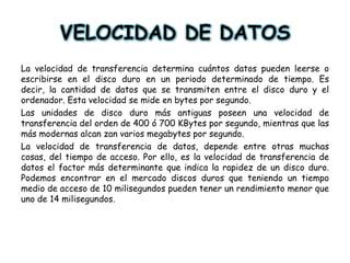 VELOCIDAD DE DATOS La velocidad de transferencia determina cuántos datos pueden leerse o escribirse en el disco duro en un periodo determinado de tiempo. Es decir, la cantidad de datos que se transmiten entre el disco duro y el ordenador. Esta velocidad se mide en bytes por segundo. Las unidades de disco duro más antiguas poseen una velocidad de transferencia del orden de 400 ó 700 KBytes por segundo, mientras que las más modernas alcan zan varios megabytes por segundo. La velocidad de transferencia de datos, depende entre otras muchas cosas, del tiempo de acceso. Por ello, es la velocidad de transferencia de datos el factor más determinante que indica la rapidez de un disco duro. Podemos encontrar en el mercado discos duros que teniendo un tiempo medio de acceso de 10 milisegundos pueden tener un rendimiento menor que uno de 14 milisegundos. 