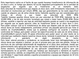 Esta importancia radica en el hecho de que cuando hacemos transferencia de información de un disco a otro, el tiempo que demore tal acción dependerá principalmente de la cantidad de megabytes por segundo que se transfieran en un momento dado.Esta velocidad de transferencia que dispone un disco duro, está íntimamente relacionada a la velocidad en revoluciones por minuto (RPM), algo que generalmente se los suele especificar cuando se adquiere uno de estos discos duros, habiendo aquellos que son considerados para trabajo de oficina y que tienen una velocidad de 5200 RPM.También tenemos aquellos discos duros con una velocidad de 7200 RPM, habiendo los de 10,000 RPM, y los de más reciente tecnología que vienen a tener hasta 15,000 RPM. Éstos últimos, vendrán a reportar una tasa de velocidad bastante grande en cuanto a los megabytes por segundo que se pueda apreciar cómo se transfieran datos de un disco duro a otro.Para poder conocer cuál es la transferencia de datos que dispone cada de uno de nuestros discos duros de forma independiente, podríamos utilizar una pequeña aplicación que tiene el nombre de CrystalDiskMark, misma que la podemos configurar de acuerdo a nuestras condiciones de trabajo, para poder conocer las especificaciones de cada uno de estos discos.CrystalDiskMarkejecuta hasta 10 pasos diferentes para poder sacar un valor medio de la velocidad que realmente dispone nuestros discos duros, teniendo la posibilidad de copiar esta información y guardarla en algún documento de texto.Para tener valores precisos y verdaderos, se recomienda tener bien defragmentados a los discos duros que vayamos a analizar, ya que el proceso para que esto sea posible, incluye la escritura de una cantidad determinada de megabytes en el disco duro analizado, siendo que posteriormente esta aplicación tiene que leer esa misma cantidad de datos que ha escrito de forma aleatoria.CrystalDiskMarkes una aplicación completamente gratuita, pero que lastimosamente no es portátil, siendo que tenemos que descargarla e instalarla en nuestro sistema operativo; además, es compatible con las diferentes versiones de Windows, e inclusive con Windows 7, soportando además a aquellos procesadores o equipos que disponen de 32 bits así como 64 bits.
