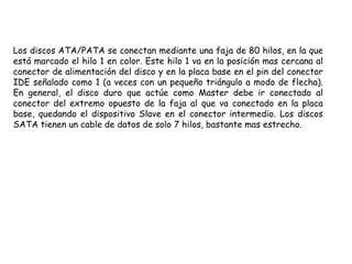 Los discos ATA/PATA se conectan mediante una faja de 80 hilos, en la que está marcado el hilo 1 en color. Este hilo 1 va en la posición mas cercana al conector de alimentación del disco y en la placa base en el pin del conector IDE señalado como 1 (a veces con un pequeño triángulo a modo de flecha). En general, el disco duro que actúe como Master debe ir conectado al conector del extremo opuesto de la faja al que va conectado en la placa base, quedando el dispositivo Slave en el conector intermedio. Los discos SATA tienen un cable de datos de solo 7 hilos, bastante mas estrecho.