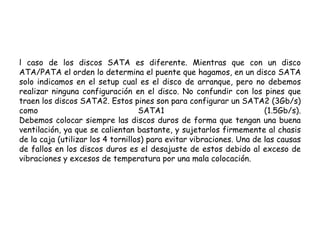 l caso de los discos SATA es diferente. Mientras que con un disco ATA/PATA el orden lo determina el puente que hagamos, en un disco SATA solo indicamos en el setup cual es el disco de arranque, pero no debemos realizar ninguna configuración en el disco. No confundir con los pines que traen los discos SATA2. Estos pines son para configurar un SATA2 (3Gb/s) como SATA1 (1.5Gb/s). Debemos colocar siempre las discos duros de forma que tengan una buena ventilación, ya que se calientan bastante, y sujetarlos firmemente al chasis de la caja (utilizar los 4 tornillos) para evitar vibraciones. Una de las causas de fallos en los discos duros es el desajuste de estos debido al exceso de vibraciones y excesos de temperatura por una mala colocación.