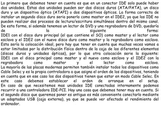 Lo primero que debemos tener en cuenta es que en un conector IDE solo puede haber dos unidades. Estas dos unidades pueden ser dos discos duros (ATA/PATA), un disco duro y un dispositivo óptico (ATAPI) o dos dispositivos ópticos. La forma correcta de instalar un segundo disco duro seria ponerlo como master en el IDE2, ya que los IDE no pueden realizar dos procesos de lectura/escritura simultáneos dentro del mismo canal. De esta forma, si además tenemos un lector de DVD y una regrabadora de DVD, quedaría de la siguiente forma: IDE1 con el disco duro principal (el que contiene el SO) como master y el lector como esclavo y el IDE2 con el nuevo disco duro como master y la regrabadora como esclavo. Esta sería la colocación ideal, pero hay que tener en cuenta que muchas veces vamos a estar limitados por la distribución física dentro de la caja de los diferentes elementos (discos duros y unidades ópticas), por lo que otra colocación serie la siguiente: IDE1 con el disco principal como master y el nuevo como esclavo y el IDE2 con la regrabadora como master y el lector como esclavo. La mayoría de las placas modernas permiten también instalar todos los dispositivos como Cable Selec y es la propia controladora a que asigna el orden de los dispositivos, teniendo en cuenta que en ese caso los dos dispositivos tienen que estar en modo Cable Selec. En este caso debemos establecer el orden de arranque en el setup. En caso de que necesitemos mas unidades IDE conectadas internamente podemos recurrir a una controladora IDE-PCI. Hay una cosa que debemos tener muy en cuenta. Si el segundo disco que queremos poner es antiguo es más conveniente conectarlo mediante un adaptados USB (caja externa), ya que se puede ver afectado el rendimiento del ordenador.