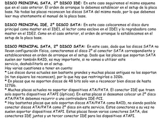 DISCO PRINCIPAL SATA, 2º DISCO IDE: En este caso seguiremos el mismo esquema que en el caso anterior. El orden de arranque lo debemos establecer en el setup de la placa base. No todas las placas reconocen los discos SATA del mismo modo, por lo que debemos leer muy atentamente el manual de la placa base. DISCO PRINCIPAL IDE, 2º DISCO SATA: En este caso colocaremos el disco duro principal como master en el IDE1, el lector como esclavo en el IDE1 y la regrabadora como master en el IDE2. Como en el caso anterior, el orden de arranque lo establecemos en el setup de la placa base. DISCO PRINCIPAL SATA, 2º DISCO SATA: En este caso, dado que los discos SATA no llevan configuración física, conectaremos el disco 2º al conector SATA correspondiente y estableceremos en orden de arranque en el setup. Dado que las placas que soportan SATA suelen ser también RAID, es muy importante, si no vamos a utilizar este servicio, deshabilitarlo en el setup. Hay varias cuestiones a tener en cuenta: *Los discos duros actuales son bastante grandes y muchas placas antiguas no los soportan (ni tan siquiera los reconocen), por lo que hay que restringirlos a 32Gb. *En placas que no soporten discos de 48 bits solo van a reconocer bien discos de hasta 127Gb. *Muchas placas actuales no soportar dispositivos ATA/PATA. El conector IDE que traen solo soporta dispositivos ATAPI (ópticos). En estas placas si deseamos colocar un 2º disco ATA/PATA debemos recurrir a una controladora IDE-PCI. *Hay bastantes placas que solo soportan discos ATA/PATA como RAID, no siendo posible conectar discos ATA/PATA como 2º disco sin este servicio. Estos conectores a su vez no suelen soportar dispositivos ATAPI. Estas placas llevan varios conectores SATA, dos conectores IDE juntos y un tercer conector IDE para los dispositivos ATAPI.