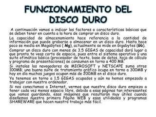 FUNCIONAMIENTO DEL DISCO DURO A continuación vamos a indicar los factores o características básicas que se deben tener en cuenta a la hora de comprar un disco duro. La capacidad de almacenamiento hace referencia a la cantidad de información que puede grabarse o almacenar en un disco duro. Hasta hace poco se medía en Megabytes ( Mg), actualmente se mide en Gigabytes (Gb).Comprar un disco duro con menos de 3,5 GIGAS de capacidad dará lugar a que pronto te veas corto de espacio, pues entre el sistema operativo y una suite ofimática básica (procesador de texto, base de datos, hoja de cálculo y programa de presentaciones) se consumen en torno a 400 MB.Si instalas los navegadores de MICROSOFT y NETSCAPE suma otros 100MB; una buena suite de tratamiento gráfico ocupa en torno a 300MB y hoy en día muchos juegos ocupan más de 200MB en el disco duro. Ya tenemos en torno a 1,5 GIGAS ocupados y aún no hemos empezado a trabajar con nuestro ordenador.Si nos conectamos a Internet, vermos que nuestro disco duro empieza a tener cada vez menos espacio libre, debido a esas páginas tan interesantes que vamos guardando, esas imágenes que resultarán muy útiles cuando diseñemos nuestra primera Página WEB y esas utilidades y programas SHAREWARE que hacen nuestro trabajo más fácil.