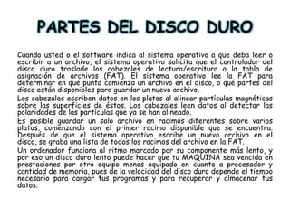 PARTES DEL DISCO DUROCuando usted o el software indica al sistema operativo a que deba leer o escribir a un archivo, el sistema operativo solicita que el controlador del disco duro traslade los cabezales de lectura/escritura a la tabla de asignación de archivos (FAT). El sistema operativo lee la FAT para determinar en qué punto comienza un archivo en el disco, o qué partes del disco están disponibles para guardar un nuevo archivo. Los cabezales escriben datos en los platos al alinear partículas magnéticas sobre las superficies de éstos. Los cabezales leen datos al detectar las polaridades de las partículas que ya se han alineado. Es posible guardar un solo archivo en racimos diferentes sobre varios platos, comenzando con el primer racimo disponible que se encuentra. Después de que el sistema operativo escribe un nuevo archivo en el disco, se graba una lista de todos los racimos del archivo en la FAT. Un ordenador funciona al ritmo marcado por su componente más lento, y por eso un disco duro lento puede hacer que tu MAQUINA sea vencida en prestaciones por otro equipo menos equipado en cuanto a procesador y cantidad de memoria, pues de la velocidad del disco duro depende el tiempo necesario para cargar tus programas y para recuperar y almacenar tus datos. 
