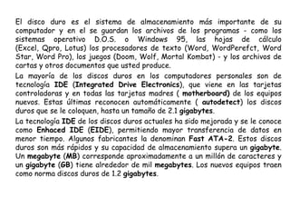 El disco duro es el sistema de almacenamiento más importante de su computador y en el se guardan los archivos de los programas - como los sistemas operativo D.O.S. o Windows 95, las hojas de cálculo (Excel, Qpro, Lotus) los procesadores de texto (Word, WordPerefct, Word Star, Word Pro), los juegos (Doom, Wolf, Mortal Kombat) - y los archivos de cartas y otros documentos que usted produce.La mayoría de los discos duros en los computadores personales son de tecnología IDE (Integrated Drive Electronics), que viene en las tarjetas controladoras y en todas las tarjetas madres ( motherboard) de los equipos nuevos. Estas últimas reconocen automáticamente ( autodetect) los discos duros que se le coloquen, hasta un tamaño de 2.1 gigabytes.La tecnología IDE de los discos duros actuales ha sido mejorada y se le conoce como Enhaced IDE (EIDE), permitiendo mayor transferencia de datos en menor tiempo. Algunos fabricantes la denominan Fast ATA-2. Estos discos duros son más rápidos y su capacidad de almacenamiento supera un gigabyte. Un megabyte (MB) corresponde aproximadamente a un millón de caracteres y un gigabyte (GB) tiene alrededor de mil megabytes. Los nuevos equipos traen como norma discos duros de 1.2 gigabytes.