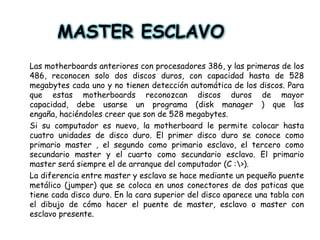 MASTER ESCLAVOLas motherboards anteriores con procesadores 386, y las primeras de los 486, reconocen solo dos discos duros, con capacidad hasta de 528 megabytes cada uno y no tienen detección automática de los discos. Para que estas motherboards reconozcan discos duros de mayor capacidad, debe usarse un programa (disk manager ) que las engaña, haciéndoles creer que son de 528 megabytes. Si su computador es nuevo, la motherboard le permite colocar hasta cuatro unidades de disco duro. El primer disco duro se conoce como primario master , el segundo como primario esclavo, el tercero como secundario master y el cuarto como secundario esclavo. El primario master será siempre el de arranque del computador (C :\>).La diferencia entre master y esclavo se hace mediante un pequeño puente metálico (jumper) que se coloca en unos conectores de dos paticas que tiene cada disco duro. En la cara superior del disco aparece una tabla con el dibujo de cómo hacer el puente de master, esclavo o master con esclavo presente.