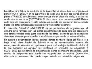 La estructura física de un disco es la siguiente: un disco duro se organiza en platos (PLATTERS), y en la superficie de cada una de sus dos caras existen pistas (TRACKS) concéntricas, como surcos de un disco de vinilo, y las pistas se dividen en sectores (SECTORS). El disco duro tiene una cabeza (HEAD) en cada lado de cada plato, y esta cabeza es movida por un motor servo cuando busca los datos almacenados en una pista y un sector concreto.El concepto "cilindro" (CYLINDER) es un parámetro de organización: el cilindro está formado por las pistas concéntricas de cada cara de cada plato que están situadas unas justo encima de las otras, de modo que la cabeza no tiene que moverse para acceder a las diferentes pistas de un mismo cilindro.En cuanto a organización lógica, cuando damos formato lógico (el físico, o a bajo nivel, viene hecho de fábrica y no es recomendable hacerlo de nuevo, excepto en casos excepcionales, pues podría dejar inutilizado el disco) lo que hacemos es agrupar los sectores en unidades de asignación ( CLUSTERS) que es donde se almacenan los datos de manera organizada. Cada unidad de asignación sólo puede ser ocupado por un archivo (nunca dos diferentes), pero un archivo puede ocupar más de una unidad de asignación.
