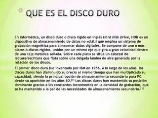 QUE ES EL DISCO DURO En informática, un disco duro o disco rígido en inglés Hard Disk Drive, HDD es un dispositivo de almacenamiento de datos no volátil que emplea un sistema de grabación magnética para almacenar datos digitales. Se compone de uno o más platos o discos rígidos, unidos por un mismo eje que gira a gran velocidad dentro de una caja metálica sellada. Sobre cada plato se sitúa un cabezal de lectura/escritura que flota sobre una delgada lámina de aire generada por la rotación de los discos. El primer disco duro fue inventado por IBM en 1956. A lo largo de los años, los discos duros han disminuido su precio al mismo tiempo que han multiplicado su capacidad, siendo la principal opción de almacenamiento secundario para PC desde su aparición en los años 60.[1] Los discos duros han mantenido su posición dominante gracias a los constantes incrementos en la densidad de grabación, que se ha mantenido a la par de las necesidades de almacenamiento secundario.[1] 