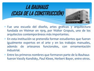 LA BAUHAUS (CASA DE LA CONSTRUCCIÓN)Fue una escuela del diseño, artes gráficas y arquitectura fundada en Weimar en 1919, por Walter Gropuis, uno de los arquitectos contemporáneos más importantes.En esta institución se pretendía formar estudiantes que fueran igualmente expertos en el arte y en los trabajos manuales, además de artesanos funcionales, con ornamentación industrial.Entre los primeros nombres que formaron parte de la Bauhaus fueron VassilyKandisky, Paul Kleee, Herbert Bayer, entre otros.