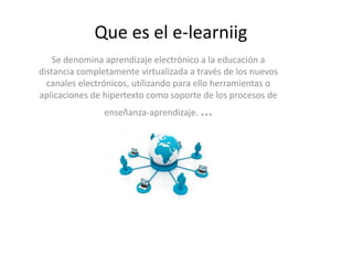 Que es el e-learniig
Se denomina aprendizaje electrónico a la educación a
distancia completamente virtualizada a través de los nuevos
canales electrónicos, utilizando para ello herramientas o
aplicaciones de hipertexto como soporte de los procesos de
enseñanza-aprendizaje. ...
 