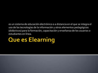 Que es Elearning es un sistema de educación electrónico o a distancia en el que se integra el uso de las tecnologías de la información y otros elementos pedagógicos (didácticos) para la formación, capacitación y enseñanza de los usuarios o estudiantes en línea. 