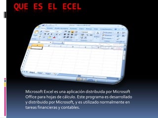 QUE ES EL ECEL 
Microsoft Excel es una aplicación distribuida por Microsoft 
Office para hojas de cálculo. Este programa es desarrollado 
y distribuido por Microsoft, y es utilizado normalmente en 
tareas financieras y contables. 
 