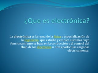 La electrónica es la rama de la física y especialización de
la ingeniería, que estudia y emplea sistemas cuyo
funcionamiento se basa en la conducción y el control del
flujo de los electrones u otras partículas cargadas
eléctricamente.
 