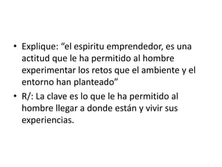 • Explique: “el espiritu emprendedor, es una 
actitud que le ha permitido al hombre 
experimentar los retos que el ambiente y el 
entorno han planteado” 
• R/: La clave es lo que le ha permitido al 
hombre llegar a donde están y vivir sus 
experiencias. 
 