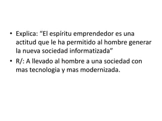 • Explica: “El espíritu emprendedor es una 
actitud que le ha permitido al hombre generar 
la nueva sociedad informatizada” 
• R/: A llevado al hombre a una sociedad con 
mas tecnologia y mas modernizada. 
 