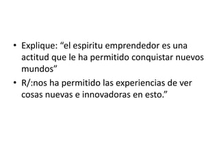 • Explique: “el espiritu emprendedor es una 
actitud que le ha permitido conquistar nuevos 
mundos” 
• R/:nos ha permitido las experiencias de ver 
cosas nuevas e innovadoras en esto.” 
 