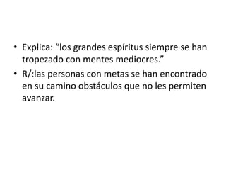 • Explica: “los grandes espíritus siempre se han 
tropezado con mentes mediocres.” 
• R/:las personas con metas se han encontrado 
en su camino obstáculos que no les permiten 
avanzar. 
