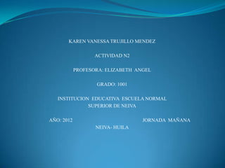 KAREN VANESSA TRUJILLO MENDEZ

                   ACTIVIDAD N2

            PROFESORA: ELIZABETH ANGEL

                   GRADO: 1001

   INSTITUCION EDUCATIVA ESCUELA NORMAL
              SUPERIOR DE NEIVA

AÑO: 2012                          JORNADA MAÑANA
                   NEIVA- HUILA
 