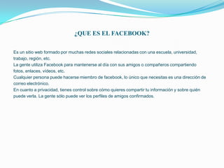 ¿QUE ES EL FACEBOOK?

Es un sitio web formado por muchas redes sociales relacionadas con una escuela, universidad,
trabajo, región, etc.
La gente utiliza Facebook para mantenerse al día con sus amigos o compañeros compartiendo
fotos, enlaces, vídeos, etc.
Cualquier persona puede hacerse miembro de facebook, lo único que necesitas es una dirección de
correo electrónico.
En cuanto a privacidad, tienes control sobre cómo quieres compartir tu información y sobre quién
puede verla. La gente sólo puede ver los perfiles de amigos confirmados.
 